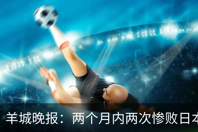 羊城晚报：两个月内两次惨败日本 中国男篮输掉的远不止20分
